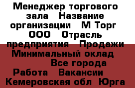 Менеджер торгового зала › Название организации ­ М-Торг, ООО › Отрасль предприятия ­ Продажи › Минимальный оклад ­ 25 000 - Все города Работа » Вакансии   . Кемеровская обл.,Юрга г.